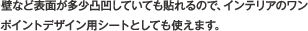 壁など表面が多少凸凹していても貼れるので、インテリアのワンポイントデザイン用シートとしても使えます。