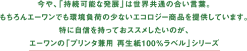 今や、「持続可能な発展」は世界共通の合い言葉。もちろんエーワンでも環境負荷の少ないエコロジー商品を提供しています。特に自信を持っておススメしたいのが、エーワンの「プリンタ兼用 再生紙100%ラベル」シリーズ