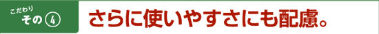 こだわりその4　さらに使いやすさにも配慮。