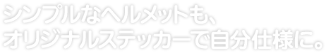 シンプルなヘルメットも、 オリジナルステッカーで自分仕様に。 