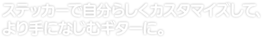 ステッカーで自分らしくカスタマイズして、 より手になじむギターに。 