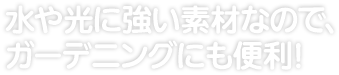 水や光に強い素材なので、ガーデニングにも便利！