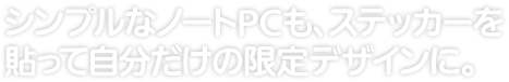 シンプルなノートPCも、 ステッカーを貼って自分だけの限定デザインに。 