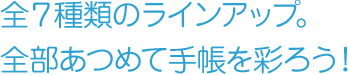 全7種類のラインアップ。全部集めて手帳を彩ろう！