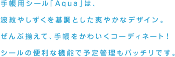手帳用シール「Aqua」は、波紋やしずくを基調とした爽やかなデザイン。ぜんぶ揃えて、手帳をかわいくコーディネート！シールの便利な機能で予定管理もバッチリです。
