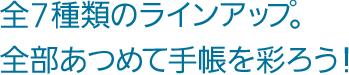 全7種類のラインアップ。全部あつめて手帳を彩ろう！