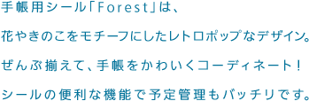 手帳用シール「Forest」は、花やきのこをモチーフにしたレトロポップなデザイン。ぜんぶ揃えて、手帳をかわいくコーディネート！シールの便利な機能で予定管理もバッチリです。