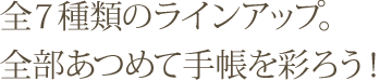 全7種類のラインアップ。全部あつめて手帳を彩ろう！
