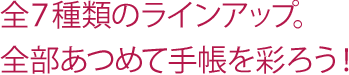 全7種類のラインアップ。全部あつめて手帳を彩ろう！