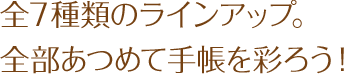 全7種類のラインアップ。全部集めて手帳を彩ろう！