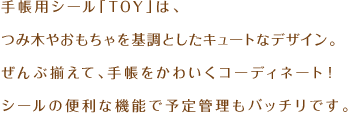 手帳用シール「TOY」は、つみ木やおもちゃを基調としたキュートなデザイン。ぜんぶ揃えて、手帳をかわいくコーディネート！シールの便利な機能で予定管理もバッチリです。